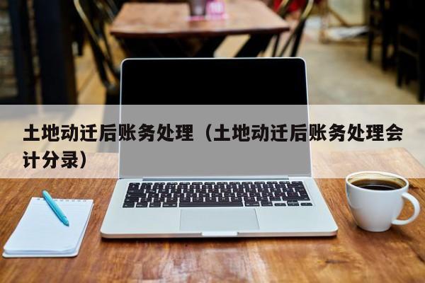 土地动迁后账务处理（土地动迁后账务处理会计分录）