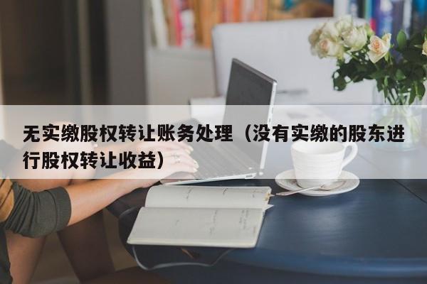 无实缴股权转让账务处理（没有实缴的股东进行股权转让收益）