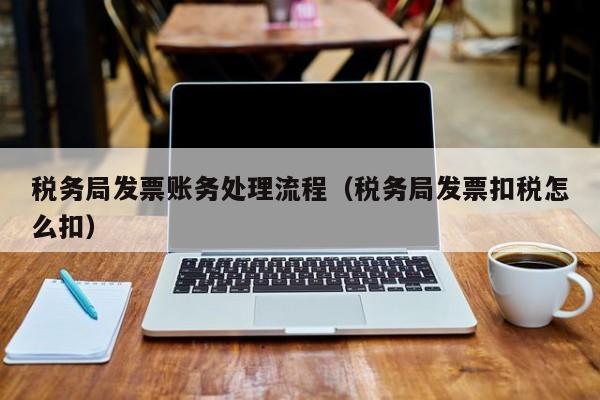 税务局发票账务处理流程（税务局发票扣税怎么扣）
