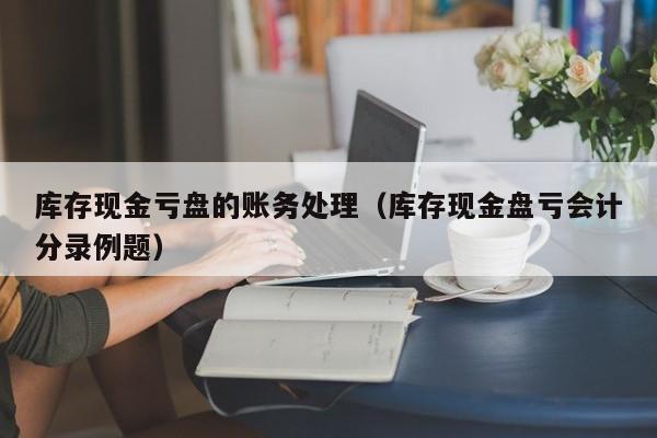 库存现金亏盘的账务处理（库存现金盘亏会计分录例题）