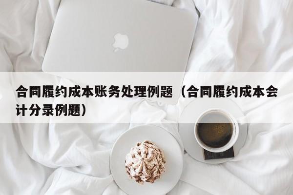 合同履約成本賬務處理例題(合同履約成本會計分錄例題)_會計做賬_會計